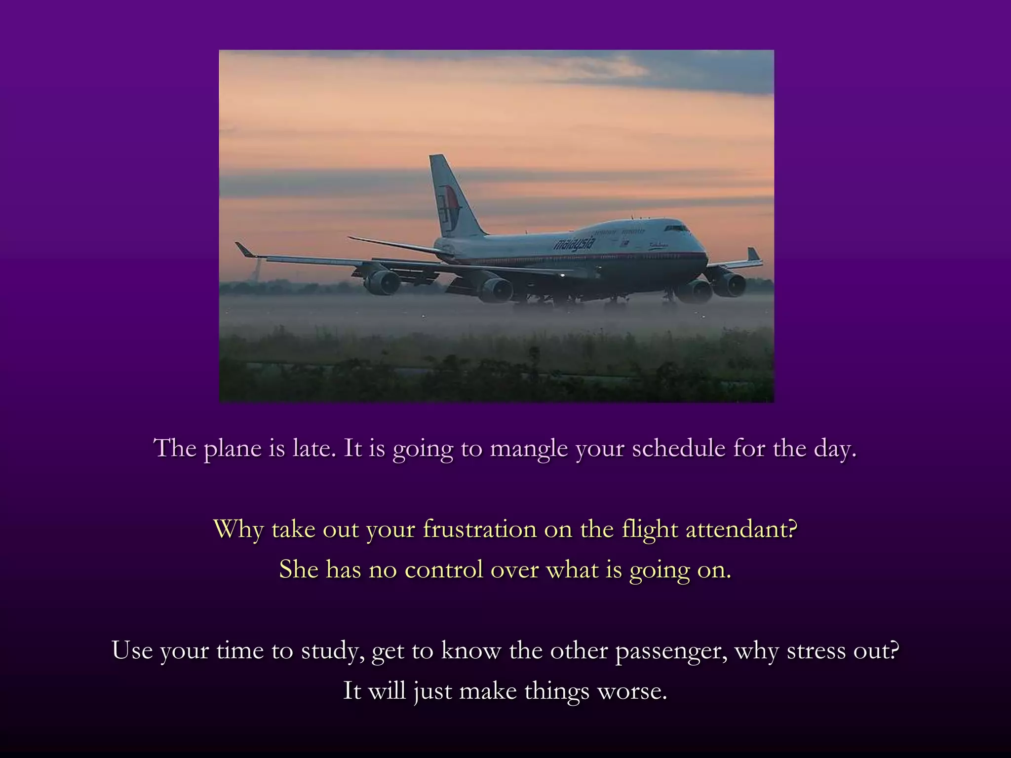 The plane is late. It is going to mangle your schedule for the day.

         Why take out your frustration on the flight attendant?
              She has no control over what is going on.

Use your time to study, get to know the other passenger, why stress out?
                     It will just make things worse.
 