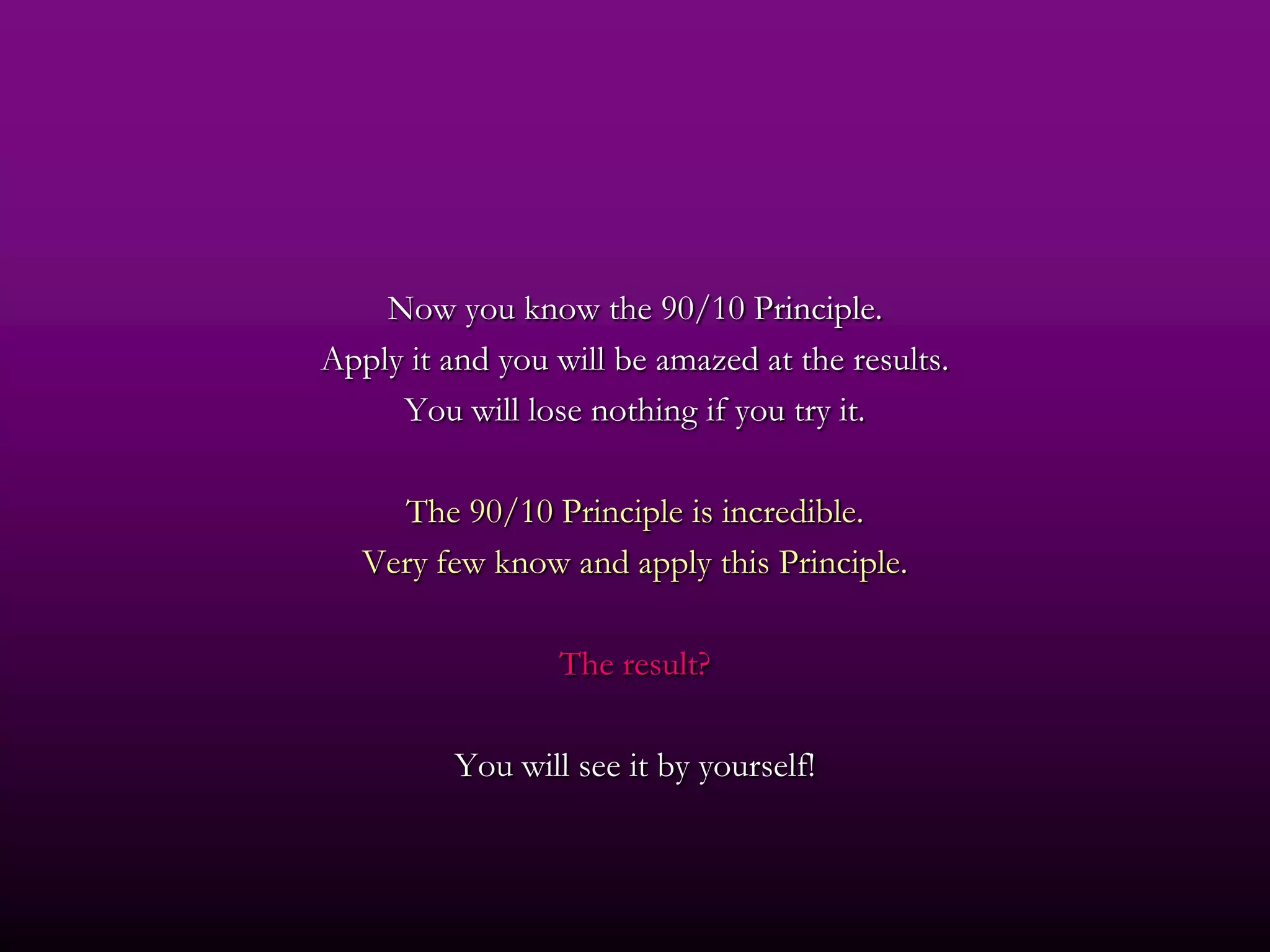 Now you know the 90/10 Principle.
Apply it and you will be amazed at the results.
     You will lose nothing if you try it.

     The 90/10 Principle is incredible.
   Very few know and apply this Principle.

                  The result?

          You will see it by yourself!
 