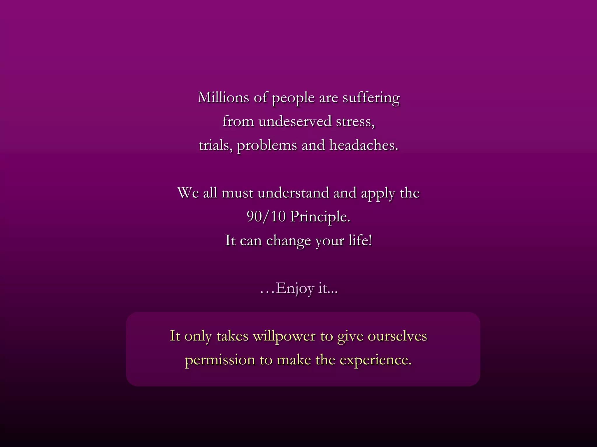 Millions of people are suffering
         from undeserved stress,
    trials, problems and headaches.

 We all must understand and apply the
            90/10 Principle.
        It can change your life!

              …Enjoy it...

It only takes willpower to give ourselves
   permission to make the experience.
 