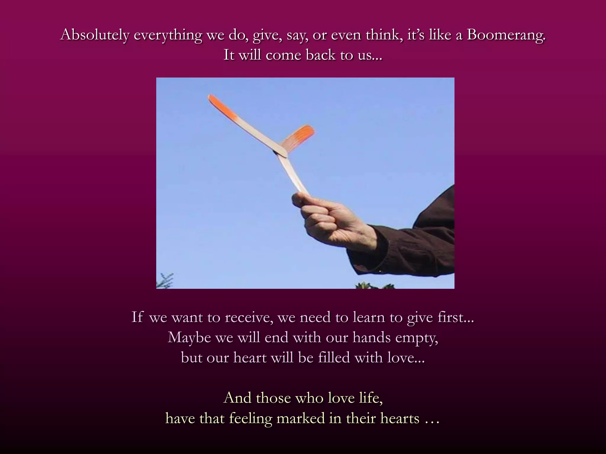 Absolutely everything we do, give, say, or even think, it’s like a Boomerang.
                        It will come back to us...




           If we want to receive, we need to learn to give first...
                Maybe we will end with our hands empty,
                  but our heart will be filled with love...

                         And those who love life,
                have that feeling marked in their hearts …
 