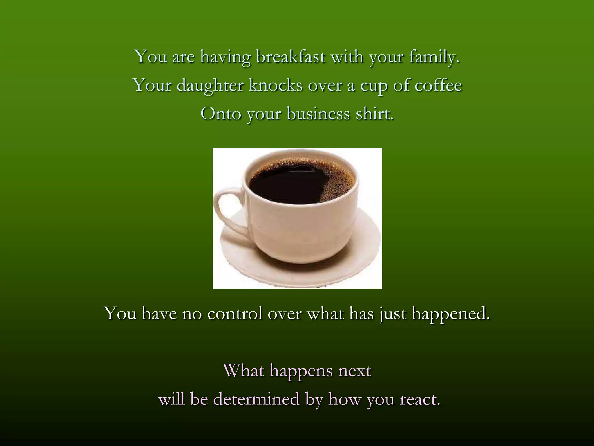 You are having breakfast with your family.
   Your daughter knocks over a cup of coffee
           Onto your business shirt.




You have no control over what has just happened.

               What happens next
      will be determined by how you react.
 