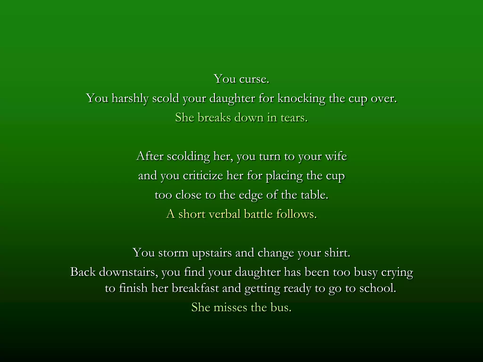 You curse.
  You harshly scold your daughter for knocking the cup over.
                  She breaks down in tears.

            After scolding her, you turn to your wife
            and you criticize her for placing the cup
               too close to the edge of the table.
                  A short verbal battle follows.

            You storm upstairs and change your shirt.
Back downstairs, you find your daughter has been too busy crying
      to finish her breakfast and getting ready to go to school.
                        She misses the bus.
 