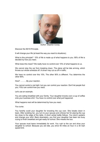 Author: Stephen Covey

Discover the 90/10 Principle.

It will change your life (at least the way you react to situations).

What is this principle? 10% of life is made up of what happens to you. 90% of life is
decided by how you react.

What does this mean? We really have no control over 10% of what happens to us.

We cannot stop the car from breaking down. The plane will be late arriving, which
throws our whole schedule off. A driver may cut us off in traffic.

We have no control over this 10%. The other 90% is different. You determine the
other 90%.

How? ……….By your reaction.

You cannot control a red light. but you can control your reaction. Don't let people fool
you; YOU can control how you react.

Let's use an example.

You are eating breakfast with your family. Your daughter knocks over a cup of coffee
onto your business shirt. You have no control over what just happened.

What happens next will be determined by how you react.

You curse.

You harshly scold your daughter for knocking the cup over. She breaks down in
tears. After scolding her, you turn to your spouse and criticize her for placing the cup
too close to the edge of the table. A short verbal battle follows. You storm upstairs
and change your shirt. Back downstairs, you find your daughter has been too busy
crying to finish breakfast and get ready for school. She misses the bus.

Your spouse must leave immediately for work. You rush to the car and drive your
daughter to school. Because you are late, you drive 40 miles an hour in a 30 mph
speed limit.
 