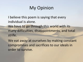 My Opinion I believe this poem is saying that every individual is alone.  We have to go through this world with its many difficulties, disappointments, and total strife. We eat away at ourselves by making constant compromises and sacrifices to our ideals in order to survive.  