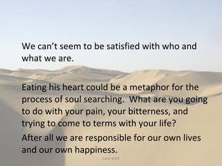 We can’t seem to be satisfied with who and what we are. Eating his heart could be a metaphor for the process of soul searching.  What are you going to do with your pain, your bitterness, and trying to come to terms with your life?  After all we are responsible for our own lives and our own happiness. Carol Wolff 