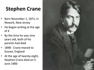 Stephen   Crane Born November 1, 1871, in Newark, New Jersey He began writing at the age of 4 By the time he was nine years old, both of his parents had died 1898-  Crane moved to Sussex, England At the age of twenty-eight, Stephen Crane died on 5 June 1900 