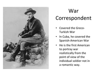 War Correspondent Covered the Greco-Turkish War In Cuba, he covered the Spanish-American War  He is the first American to portray war realistically from the point of view of the individual soldier not in a romantic way. 