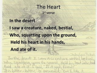 The Heart 1 st  verse In the desert I saw a creature, naked, bestial,  Who, squatting upon the ground,   Held his heart in his hands,   And ate of it.  