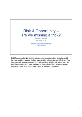 Risk & Opportunity –
are we missing a trick?
Stephen Cresswell
25th June, 2019
stephen.cresswell@intorisk.com
07810 544073
Risk Management and project forecasting as commonly practices is missing a trick
(or many tricks) by ignoring the interdependencies between the identified risks. This
has potentially serious consequences. I will explain why I think this is the case – the
intention is to illustrate / open your eyes to these effects. There are other reasons
why projects overrun – this focuses on the calculation of ‘cost of risk’.
1
 