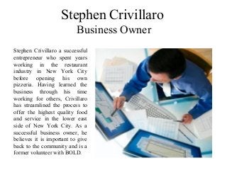 Stephen Crivillaro
Business Owner
Stephen Crivillaro a successful
entrepreneur who spent years
working in the restaurant
industry in New York City
before opening his own
pizzeria. Having learned the
business through his time
working for others, Crivillaro
has streamlined the process to
offer the highest quality food
and service in the lower east
side of New York City. As a
successful business owner, he
believes it is important to give
back to the community and is a
former volunteer with BOLD.
 