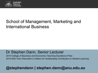 School of Management, Marketing and International Business Dr Stephen Dann, Senior Lecturer 2010 College of Business and Economics Teaching Excellence Prize 2010 ANU Vice Chancellor’s  Citation for Outstanding Contribution to Student Learning  @stephendann | stephen.dann@anu.edu.au 