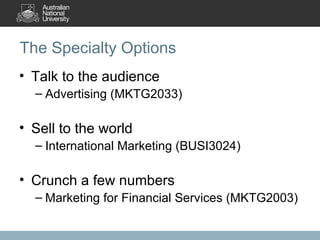 The Specialty Options Talk to the audience Advertising (MKTG2033) Sell to the world International Marketing (BUSI3024) Crunch a few numbers Marketing for Financial Services (MKTG2003)