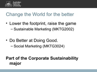 Change the World for the better Lower the footprint, raise the game Sustainable Marketing (MKTG2002) Do Better at Doing Good. Social Marketing (MKTG3024) Part of the Corporate Sustainability major