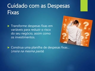 Cuidado com as Despesas
Fixas
 Transforme despesas fixas em
variáveis para reduzir o risco
do seu negócio, assim como
os investimentos.
 Construa uma planilha de despesas fixas...
(insira na mesma pasta)
 