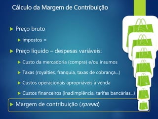 Cálculo da Margem de Contribuição
 Preço bruto
 impostos =
 Preço líquido – despesas variáveis:
 Custo da mercadoria (compra) e/ou insumos
 Taxas (royalties, franquia, taxas de cobrança...)
 Custos operacionais apropriáveis à venda
 Custos financeiros (inadimplência, tarifas bancárias...)
 Margem de contribuição (spread)
 