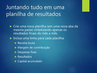 Juntando tudo em uma
planilha de resultados
 Crie uma nova planilha (em uma nova aba da
mesma pasta) sintetizando apenas os
resultados finais do mês a mês.
 Inclua uma linha para cada planilha:
 Receita bruta
 Margem de contribuição
 Despesas fixas
 Resultados
 Capital acumulado
 