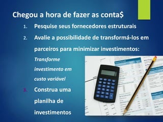 1. Pesquise seus fornecedores estruturais
2. Avalie a possibilidade de transformá-los em
parceiros para minimizar investimentos:
Transforme
investimento em
custo variável
3. Construa uma
planilha de
investimentos
Chegou a hora de fazer as conta$
 