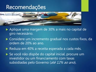 Recomendações
 Aplique uma margem de 30% a mais no capital de
giro necessário.
 Considere um incremento gradual nos custos fixos, da
ordem de 20% ao ano.
 Reduza em 40% a receita esperada a cada mês.
 Se você não dispõe do capital inicial, procure um
investidor ou um financiamento com taxas
subsidiadas pelo Governo (até 12% ao ano).
 