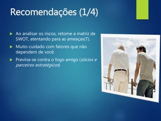 Recomendações (1/4)
 Ao analisar os riscos, retome a matriz de
SWOT, atentando para as ameaças(T).
 Muito cuidado com fatores que não
dependem de você.
 Previna-se contra o fogo amigo (sócios e
parceiros estratégicos)
 
