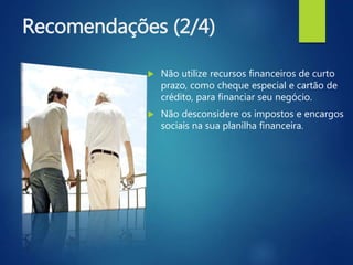 Recomendações (2/4)
 Não utilize recursos financeiros de curto
prazo, como cheque especial e cartão de
crédito, para financiar seu negócio.
 Não desconsidere os impostos e encargos
sociais na sua planilha financeira.
 