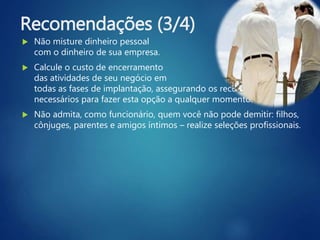 Recomendações (3/4)
 Não misture dinheiro pessoal
com o dinheiro de sua empresa.
 Calcule o custo de encerramento
das atividades de seu negócio em
todas as fases de implantação, assegurando os recursos financeiros
necessários para fazer esta opção a qualquer momento.
 Não admita, como funcionário, quem você não pode demitir: filhos,
cônjuges, parentes e amigos íntimos – realize seleções profissionais.
 