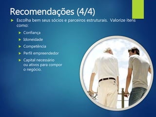 Recomendações (4/4)
 Escolha bem seus sócios e parceiros estruturais. Valorize itens
como:
 Confiança
 Idoneidade
 Competência
 Perfil empreendedor
 Capital necessário
ou ativos para compor
o negócio.
 