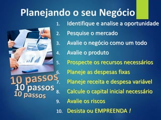1. Identifique e analise a oportunidade
2. Pesquise o mercado
3. Avalie o negócio como um todo
4. Avalie o produto
5. Prospecte os recursos necessários
6. Planeje as despesas fixas
7. Planeje receita e despesa variável
8. Calcule o capital inicial necessário
9. Avalie os riscos
10. Desista ou EMPREENDA !
10 passos
Planejando o seu Negócio
 