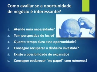 1. Atende uma necessidade?
2. Tem perspectiva de lucro?
3. Quanto tempo dura essa oportunidade?
4. Consegue recuperar o dinheiro investido?
5. Existe a possibilidade de expansão?
6. Consegue esclarecer “no papel” com números?
Como avaliar se a oportunidade
de negócio é interessante?
 