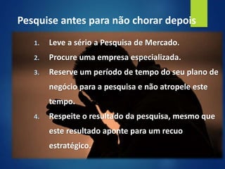1. Leve a sério a Pesquisa de Mercado.
2. Procure uma empresa especializada.
3. Reserve um período de tempo do seu plano de
negócio para a pesquisa e não atropele este
tempo.
4. Respeite o resultado da pesquisa, mesmo que
este resultado aponte para um recuo
estratégico.
Pesquise antes para não chorar depois
 