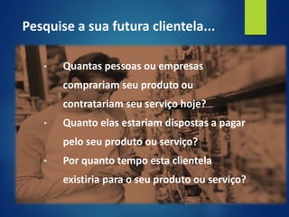 • Quantas pessoas ou empresas
comprariam seu produto ou
contratariam seu serviço hoje?
• Quanto elas estariam dispostas a pagar
pelo seu produto ou serviço?
• Por quanto tempo esta clientela
existiria para o seu produto ou serviço?
Pesquise a sua futura clientela...
 