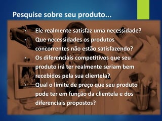 • Ele realmente satisfaz uma necessidade?
• Que necessidades os produtos
concorrentes não estão satisfazendo?
• Os diferenciais competitivos que seu
produto irá ter realmente seriam bem
recebidos pela sua clientela?
• Qual o limite de preço que seu produto
pode ter em função da clientela e dos
diferenciais propostos?
Pesquise sobre seu produto...
 