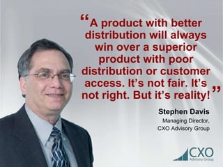 A product with better 
distribution will always 
win over a superior 
product with poor 
distribution or customer 
access. It’s not fair. It’s 
not right. But it’s reality! 
Stephen Davis 
Managing Director, 
CXO Advisory Group 
“ 
” 
