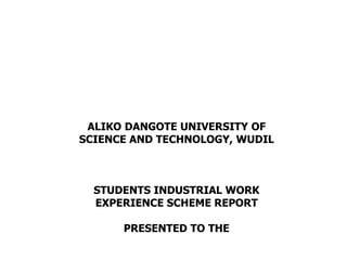ALIKO DANGOTE UNIVERSITY OF
SCIENCE AND TECHNOLOGY, WUDIL
STUDENTS INDUSTRIAL WORK
EXPERIENCE SCHEME REPORT
PRESENTED TO THE
 