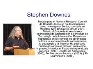 Stephen Downes Trabaja para el National Research Council de Canadá, donde se ha desempeñado como Investigador Senior, con sede en Moncton, New Brunswick, desde 2001. Afiliado al Grupo de Aprendizaje y Tecnologías de Colaboración del Instituto de Tecnología de la Información, Downes se especializa en los campos de aprendizaje en línea, nuevos medios de comunicación, la pedagogía y la filosofía. Ha publicado numerosos artículos tanto en línea como impresos, incluidos el Futuro del Aprendizaje en Línea (1998), Objetos de Aprendizaje (2000), Perfiles de los Recursos (2003), y E-Learning 2.0 (2005). 