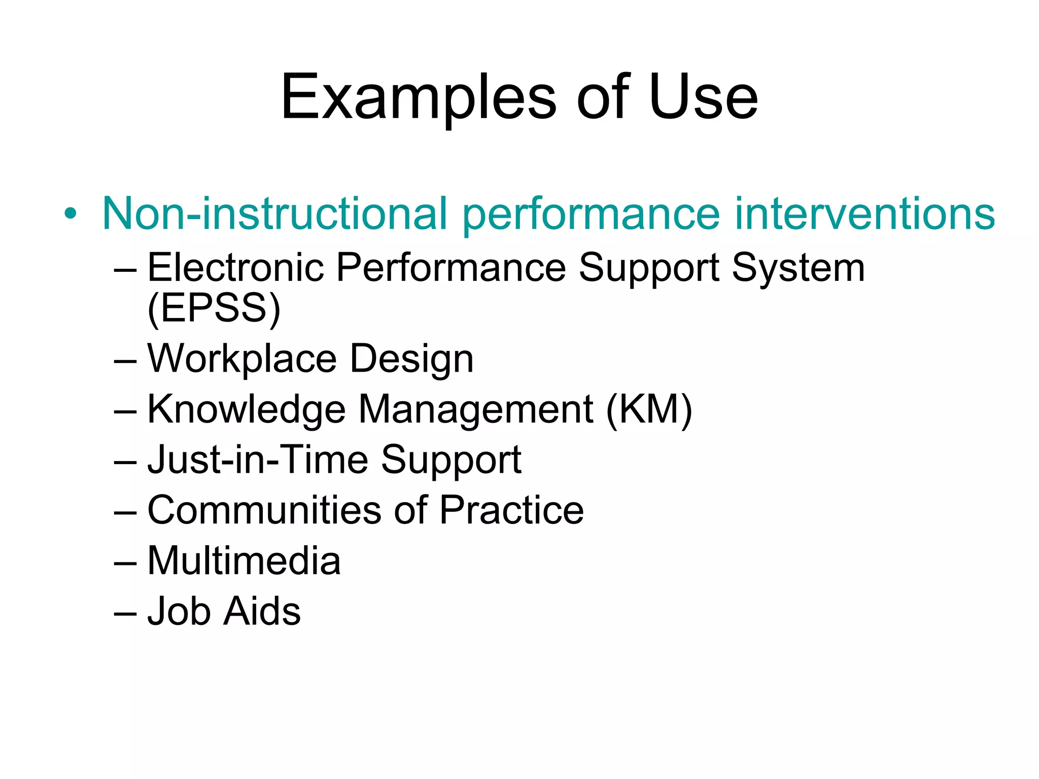 Examples of Use Non-instructional performance interventions Electronic Performance Support System (EPSS)  Workplace Design  Knowledge Management (KM)  Just-in-Time Support  Communities of Practice  Multimedia  Job Aids  