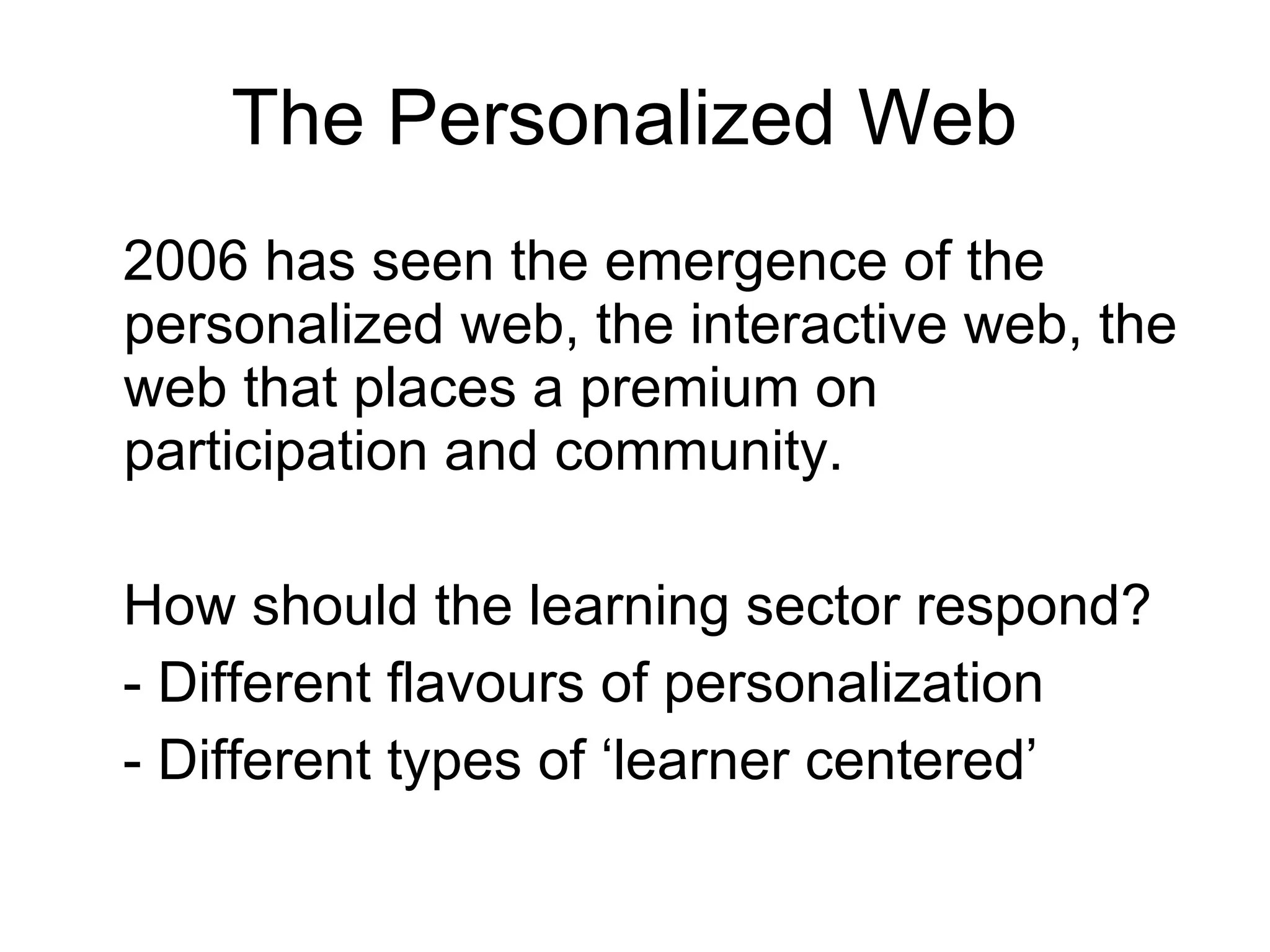 The Personalized Web  2006 has seen the emergence of the personalized web, the interactive web, the web that places a premium on participation and community.  How should the learning sector respond? - Different flavours of personalization - Different types of ‘learner centered’ 