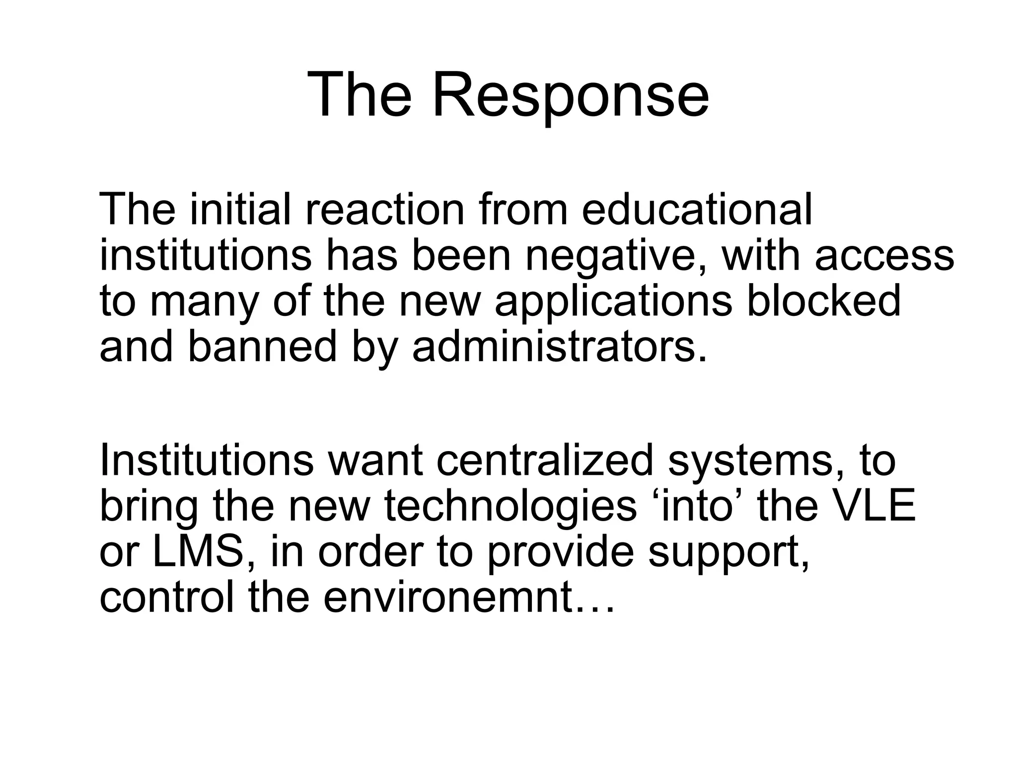 The Response The initial reaction from educational institutions has been negative, with access to many of the new applications blocked and banned by administrators.  Institutions want centralized systems, to bring the new technologies ‘into’ the VLE or LMS, in order to provide support, control the environemnt… 