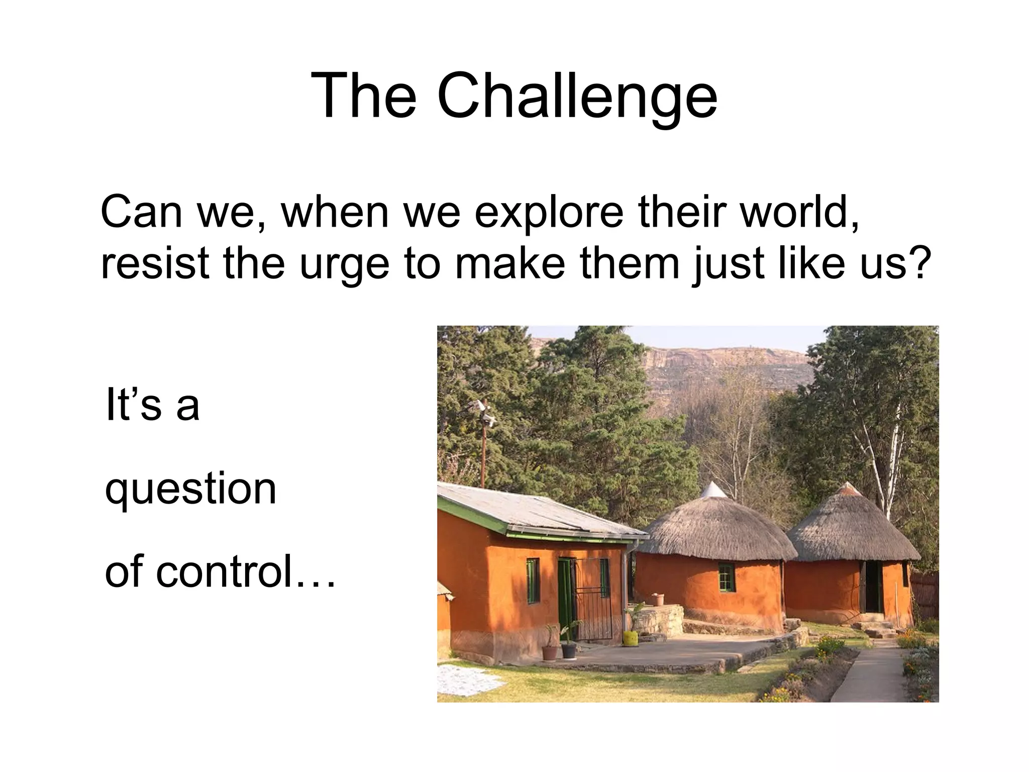 The Challenge Can we, when we explore their world, resist the urge to make them just like us? It’s a  question of control… 