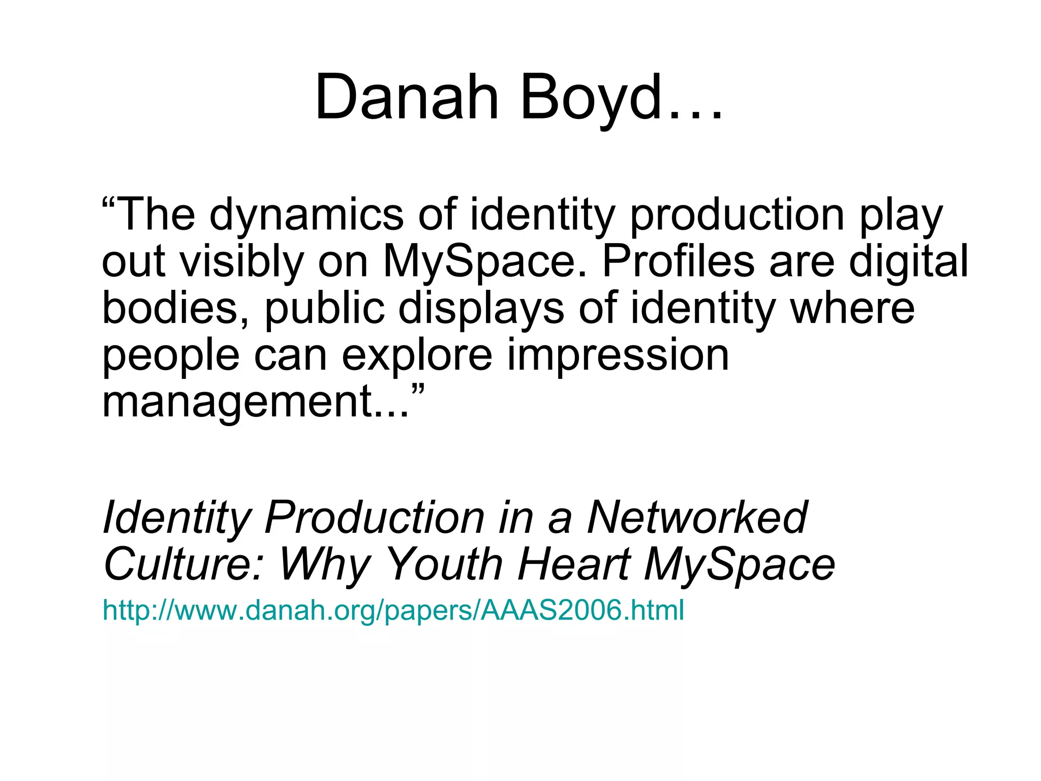 Danah Boyd… “ The dynamics of identity production play out visibly on MySpace. Profiles are digital bodies, public displays of identity where people can explore impression management...” Identity Production in a Networked Culture: Why Youth Heart MySpace http://www.danah.org/papers/AAAS2006.html   