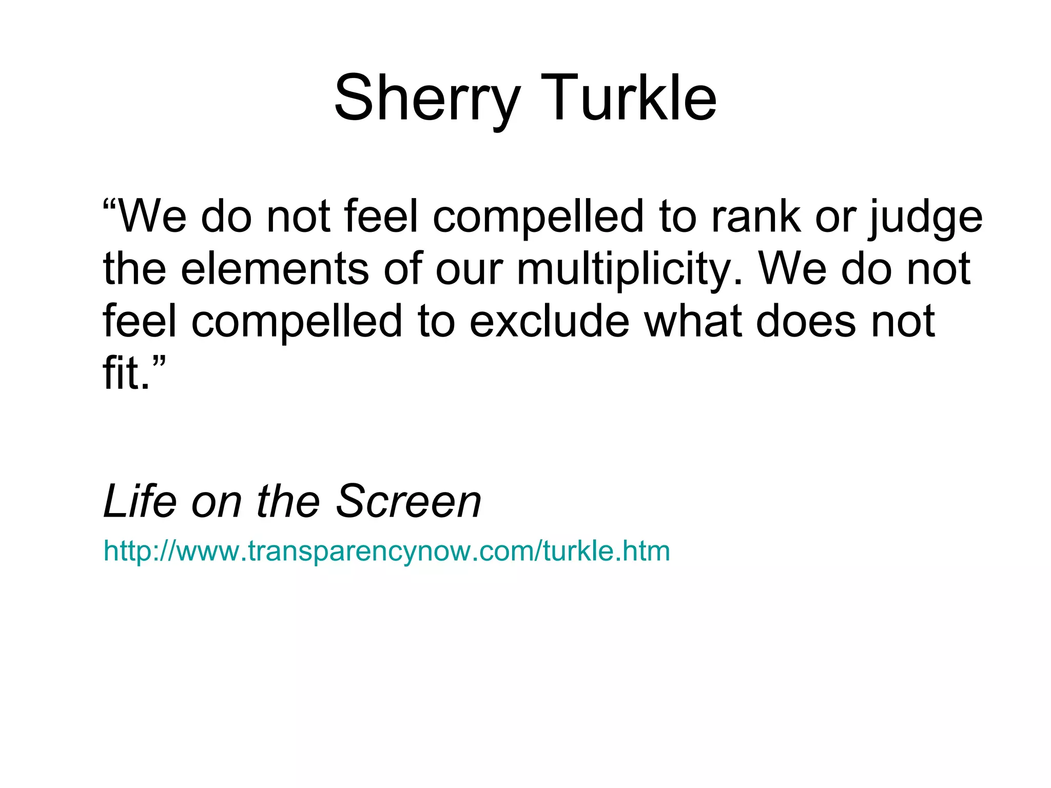 Sherry Turkle “We do not feel compelled to rank or judge the elements of our multiplicity. We do not feel compelled to exclude what does not fit.” Life on the Screen http://www.transparencynow.com/turkle.htm 