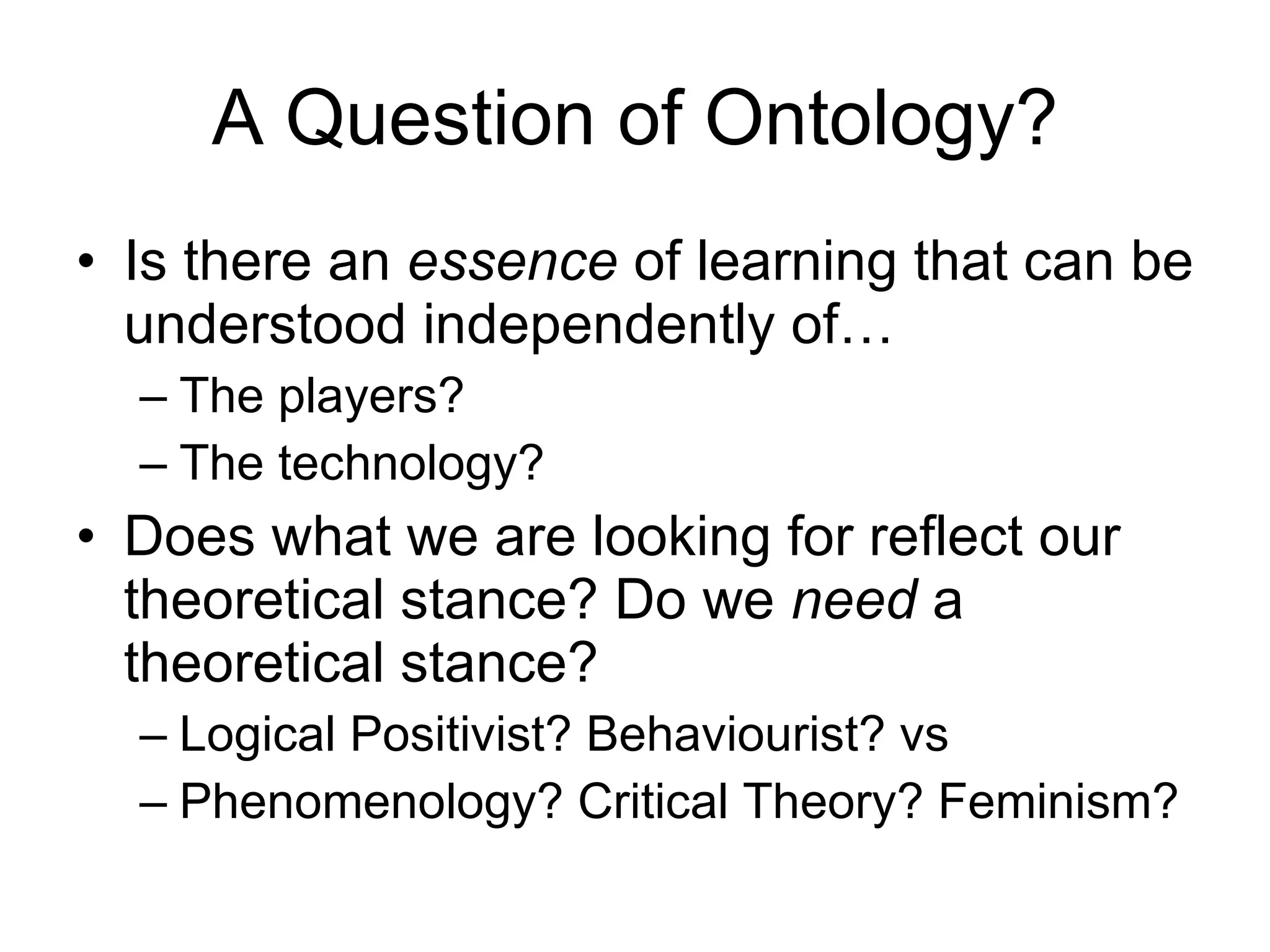 A Question of Ontology? Is there an  essence  of learning that can be understood independently of… The players? The technology? Does what we are looking for reflect our theoretical stance? Do we  need  a theoretical stance? Logical Positivist? Behaviourist? vs Phenomenology? Critical Theory? Feminism? 