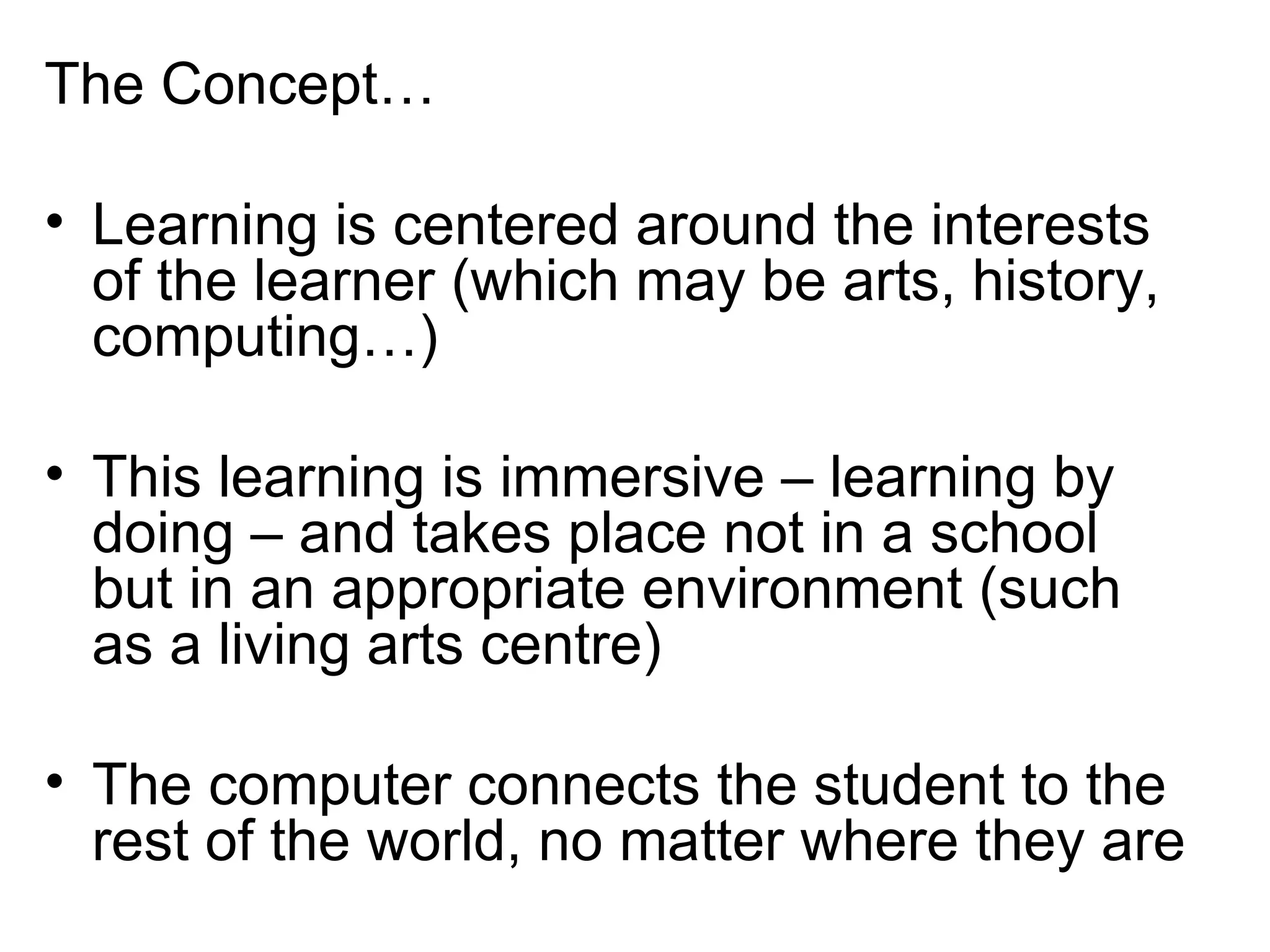 The Concept… Learning is centered around the interests of the learner (which may be arts, history, computing…) This learning is immersive – learning by doing – and takes place not in a school but in an appropriate environment (such as a living arts centre) The computer connects the student to the rest of the world, no matter where they are 