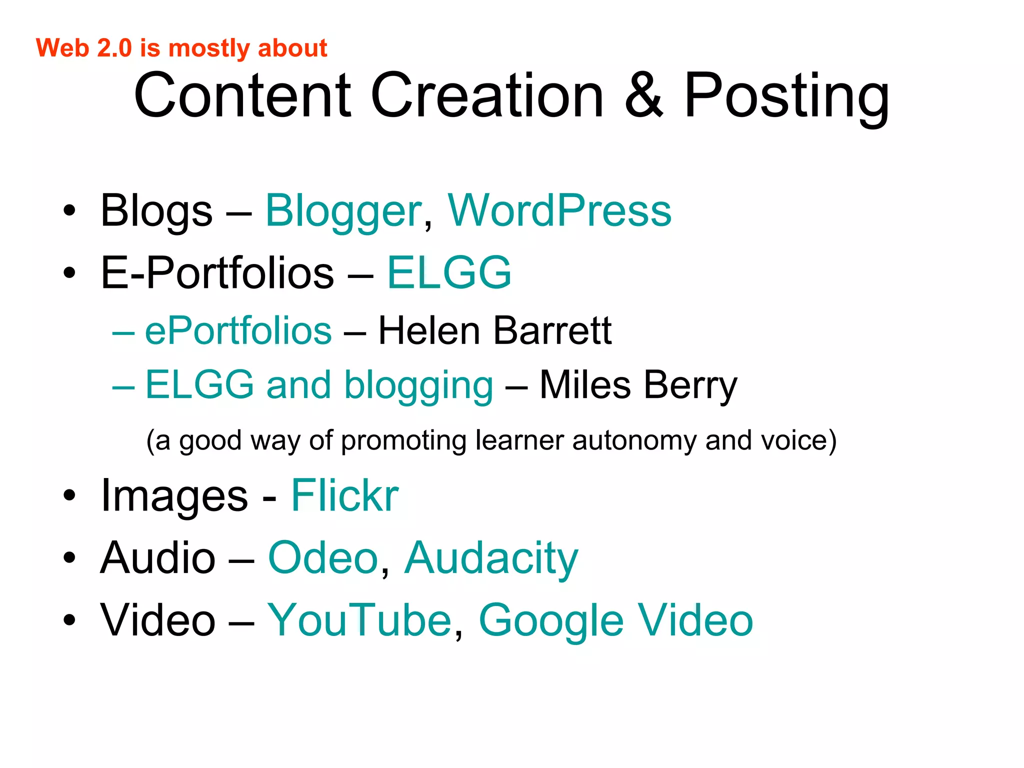 Content Creation & Posting Blogs –  Blogger ,  WordPress E-Portfolios –  ELGG ePortfolios  – Helen Barrett ELGG and blogging  – Miles Berry (a good way of promoting learner autonomy and voice) Images -  Flickr Audio –  Odeo ,  Audacity Video –  YouTube ,  Google Video Web 2.0 is mostly about 