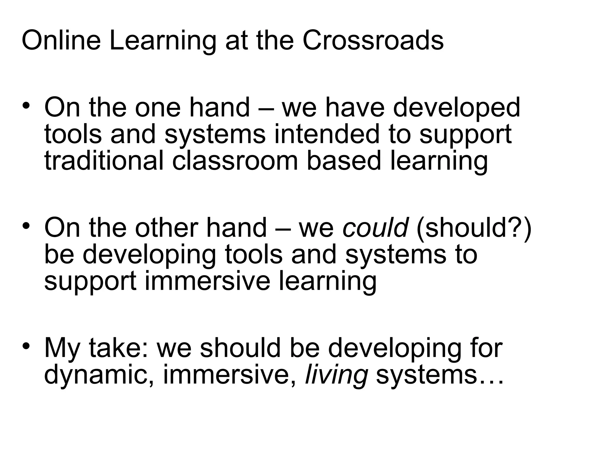 Online Learning at the Crossroads On the one hand – we have developed tools and systems intended to support traditional classroom based learning On the other hand – we  could  (should?) be developing tools and systems to support immersive learning My take: we should be developing for dynamic, immersive,  living  systems… 