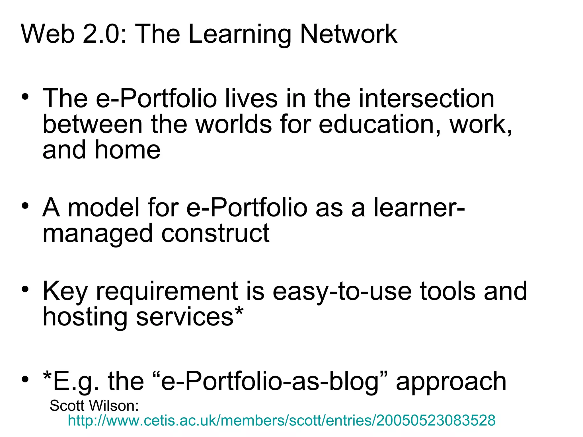 Web 2.0: The Learning Network The e-Portfolio lives in the intersection between the worlds for education, work, and home A model for e-Portfolio as a learner-managed construct Key requirement is easy-to-use tools and hosting services* *E.g. the “e-Portfolio-as-blog” approach Scott Wilson:  http://www.cetis.ac.uk/members/scott/entries/20050523083528   