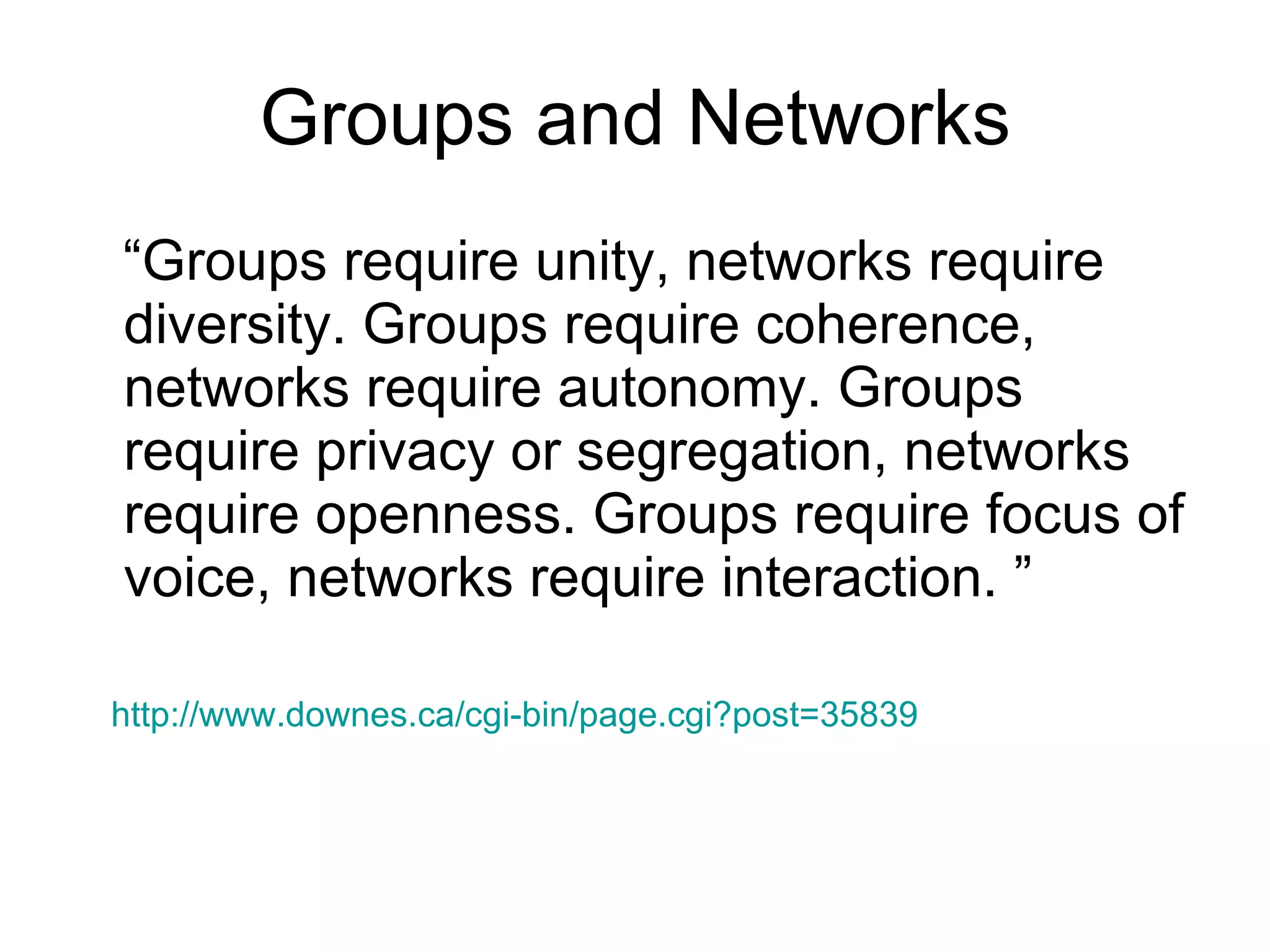 Groups and Networks “Groups require unity, networks require diversity. Groups require coherence, networks require autonomy. Groups require privacy or segregation, networks require openness. Groups require focus of voice, networks require interaction. ” http://www.downes.ca/cgi-bin/page.cgi?post=35839   