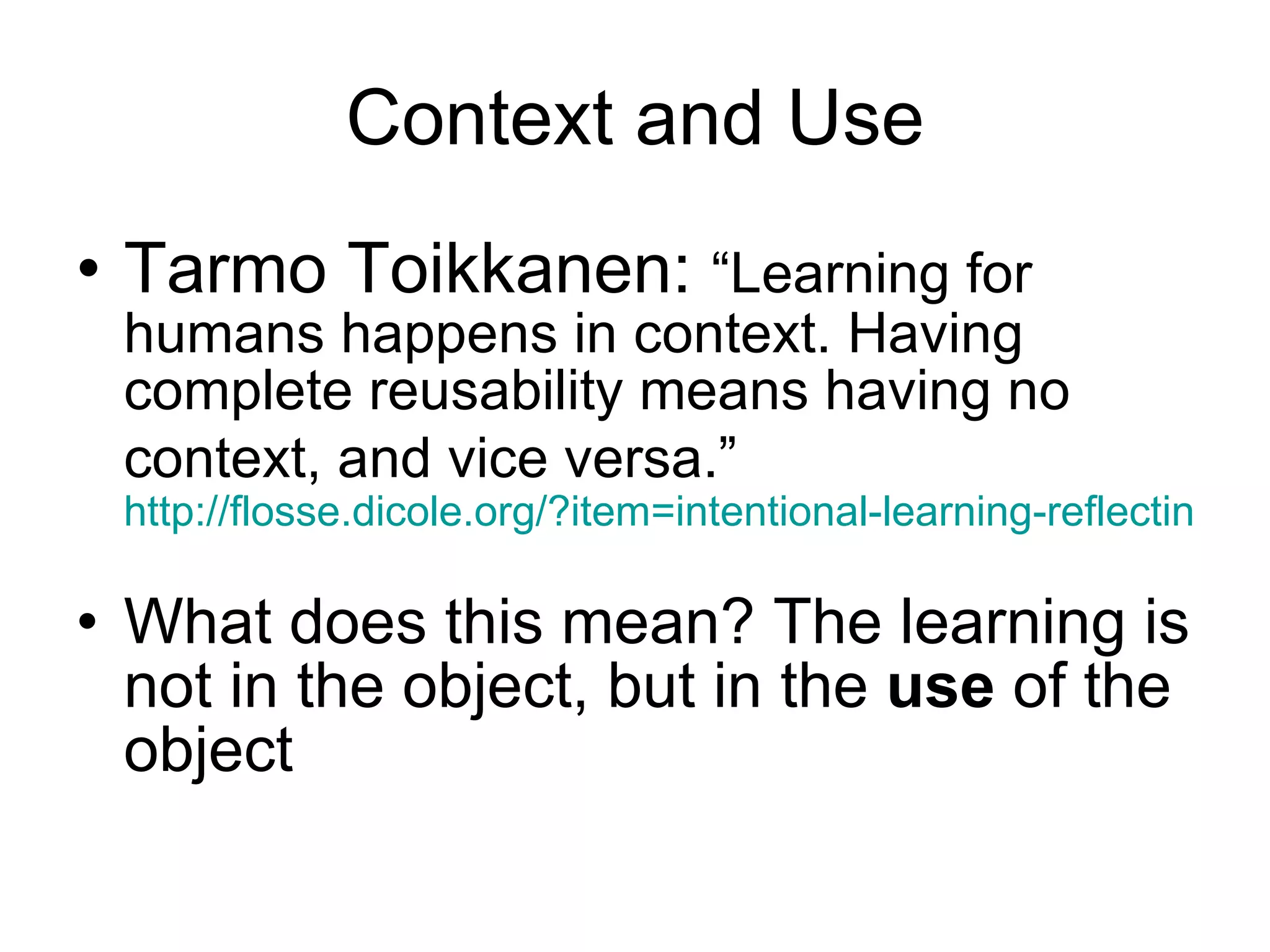 Context and Use Tarmo Toikkanen:  “Learning for humans happens in context. Having complete reusability means having no context, and vice versa.”   http://flosse.dicole.org/?item=intentional-learning-reflecting-the-discussion-in-the-blogsphere   What does this mean? The learning is not in the object, but in the  use  of the object 