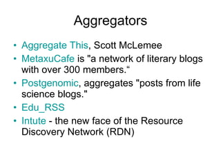 Aggregators Aggregate This , Scott McLemee  MetaxuCafe  is &quot;a network of literary blogs with over 300 members.“ Postgenomic , aggregates &quot;posts from life science blogs.&quot;  Edu_RSS   Intute  - the new face of the Resource Discovery Network (RDN)  