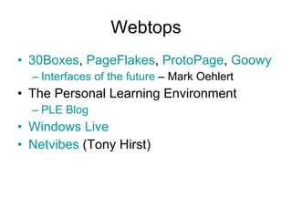 Webtops 30Boxes ,  PageFlakes ,  ProtoPage ,  Goowy Interfaces of the future  – Mark Oehlert The Personal Learning Environment PLE Blog Windows Live Netvibes  (Tony Hirst) 