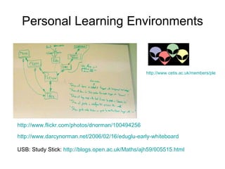 Personal Learning Environments http://www.cetis.ac.uk/members/ple   http://www.flickr.com/photos/dnorman/100494256   http://www.darcynorman.net/2006/02/16/eduglu-early-whiteboard   USB: Study Stick:  http://blogs.open.ac.uk/Maths/ajh59/005515.html   